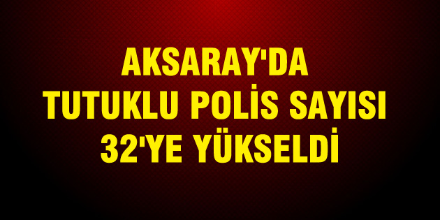 Aksaray’da tutuklu polis sayısı 32’ye yükseldi