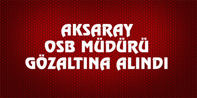 Aksaray OSB Müdürü gözaltına alındı