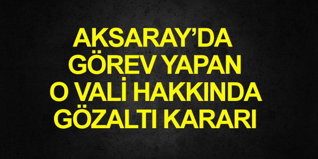 Eski Aksaray Valisi hakkında gözaltı kararı