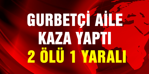 Gurbetçi aile kaza yaptı: 2 ölü, 1 yaralı