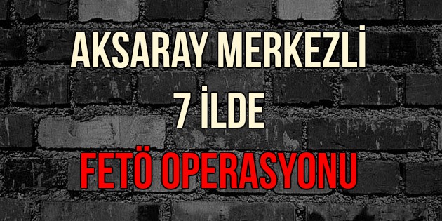 Aksaray merkezli 7 ilde FETÖ operasyonu