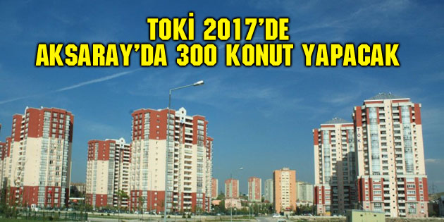 TOKİ 2017’de Aksaray’da 300 konut yapacak
