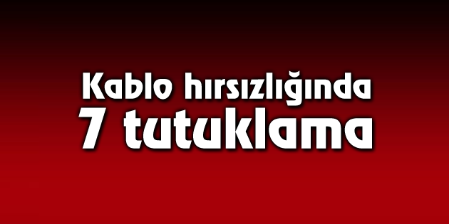 Kablo hırsızlığında 7 tutuklama