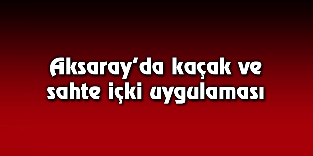 Aksaray’da kaçak ve sahte içki uygulaması