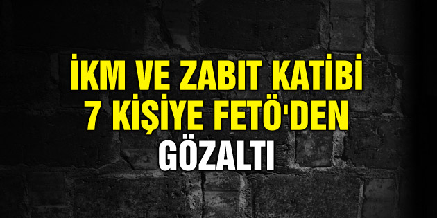 İKM ve Zabıt Katibi 7 kişiye FETÖ’den gözaltı