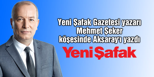 Yeni Şafak Gazetesi yazarı Mehmet Şeker köşesinde Aksaray’ı yazdı