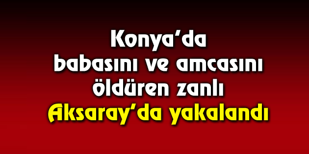 Babasını ve amcasını öldüren zanlı Aksaray’da yakalandı