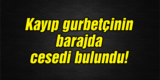 Kayıp gurbetçinin barajda cesedi bulundu!