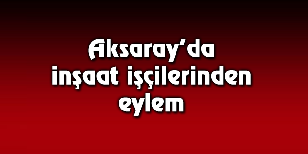 Ücretleri ödenmeyen inşaat işçileri eylem yaptı