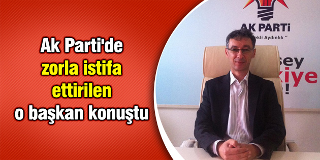 Ak Parti’de zorla istifa ettirilen o başkan konuştu