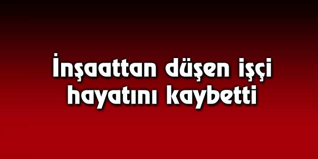 İnşaattan düşen işçi hayatını kaybetti