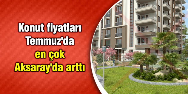 Konut fiyatları Temmuz’da en çok Aksaray’da arttı