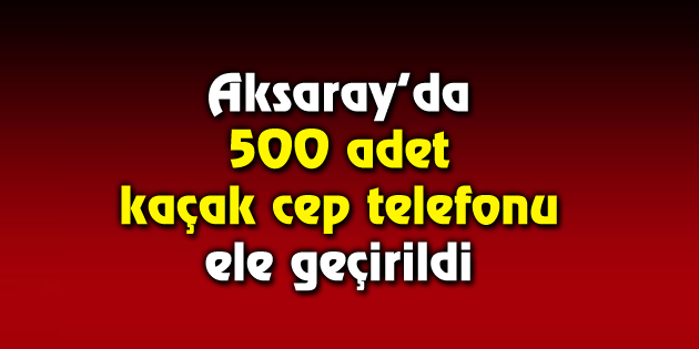 500 adet kaçak cep telefonu ele geçirildi