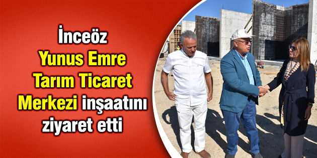 İnceöz, Yunus Emre Tarım Ticaret Merkezi inşaatını ziyaret etti