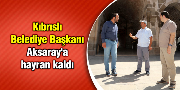 Kıbrıslı Belediye Başkanı Aksaray’a hayran kaldı