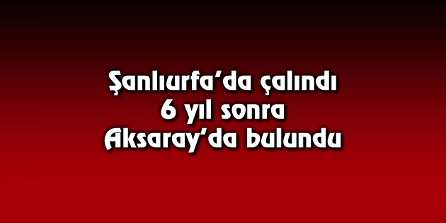Şanlıurfa’da çalındı, 6 yıl sonra Aksaray’da bulundu