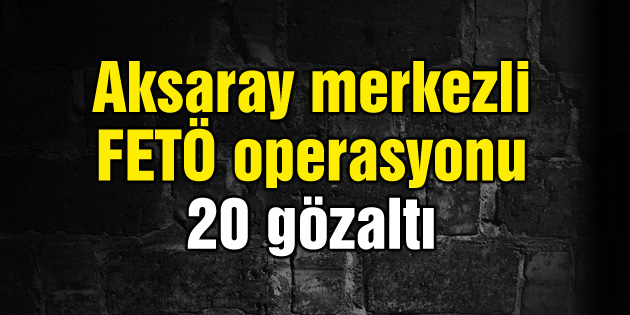 Aksaray merkezli FETÖ operasyonu: 20 gözaltı
