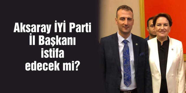Aksaray İYİ Parti İl Başkanı istifa edecek mi?