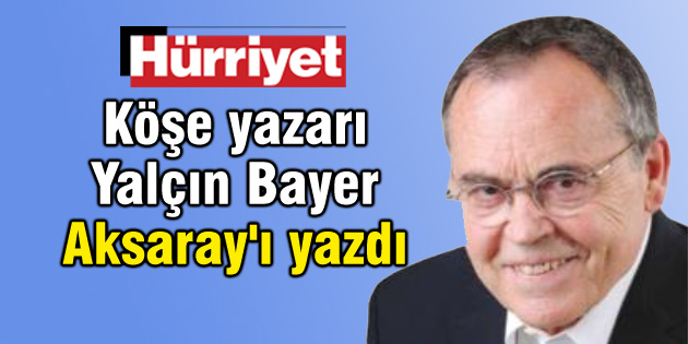Hürriyet’in köşe yazarı Yalçın Bayer Aksaray’ı yazdı