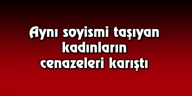 Aynı soyismi taşıyan kadınların cenazeleri karıştı