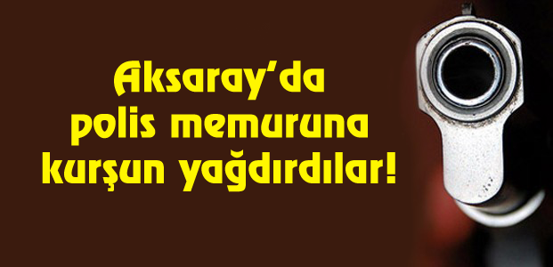 Aksaray’da polis memuruna kurşun yağdırdılar