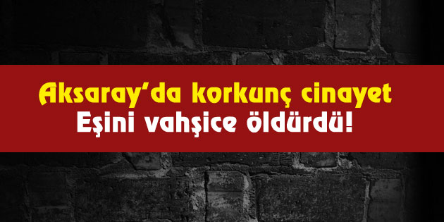 Aksaray’da korkunç cinayet: Eşini vahşice öldürdü!