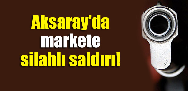 Aksaray’da markete silahlı saldırı!