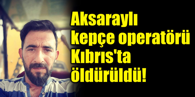 Aksaraylı kepçe operatörü Kıbrıs’ta öldürüldü!