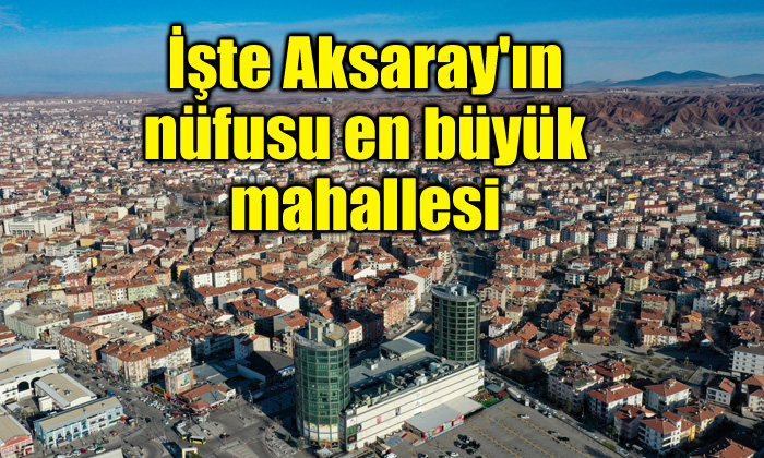 İşte Aksaray’ın nüfusu en büyük mahallesi