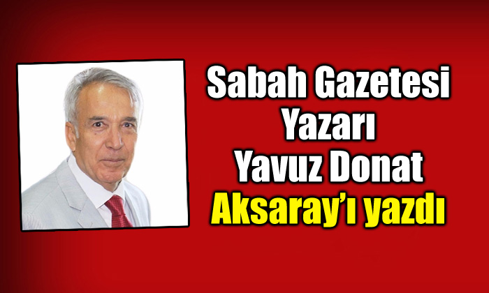 Sabah Gazetesi Yazarı Yavuz Donat Aksaray’ı yazdı